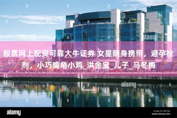 股票网上配资可靠大牛证券 女星随身携带，避孕栓剂，小巧嘴角小鸡_洪金宝_儿子_马冬梅
