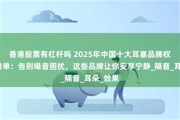 香港股票有杠杆吗 2025年中国十大耳塞品牌权威推荐榜单：告别噪音困扰，这些品牌让你安享宁静_隔音_耳朵_效果