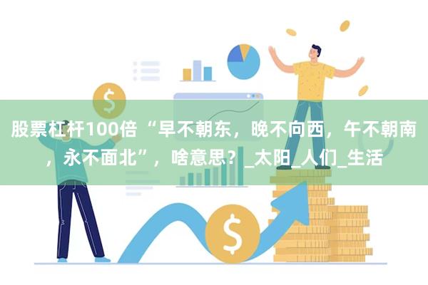 股票杠杆100倍 “早不朝东，晚不向西，午不朝南，永不面北”，啥意思？_太阳_人们_生活