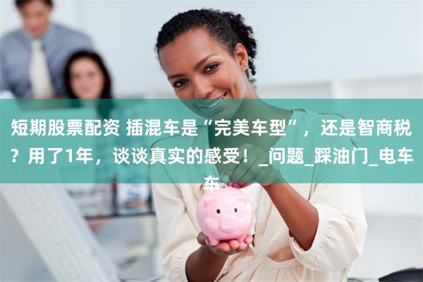 短期股票配资 插混车是“完美车型”，还是智商税？用了1年，谈谈真实的感受！_问题_踩油门_电车