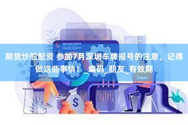 期货炒股配资 参加7月深圳车牌摇号的注意，记得做这些事情！_编码_朋友_有效期
