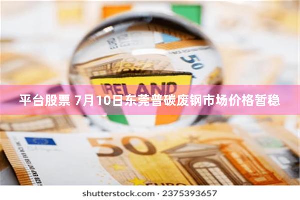 平台股票 7月10日东莞普碳废钢市场价格暂稳