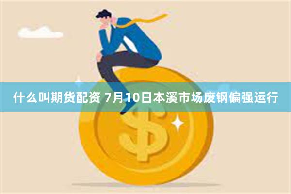 什么叫期货配资 7月10日本溪市场废钢偏强运行
