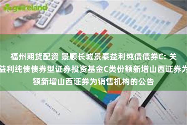 福州期货配资 景顺长城景泰益利纯债债券C: 关于景顺长城景泰益利纯债债券型证券投资基金C类份额新增山西证券为销售机构的公告