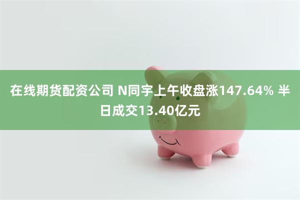 在线期货配资公司 N同宇上午收盘涨147.64% 半日成交13.40亿元