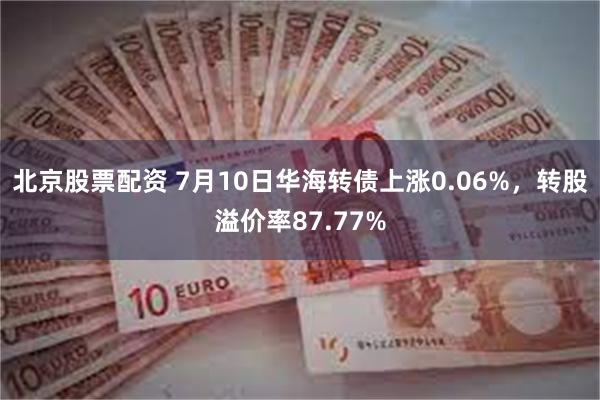 北京股票配资 7月10日华海转债上涨0.06%，转股溢价率87.77%