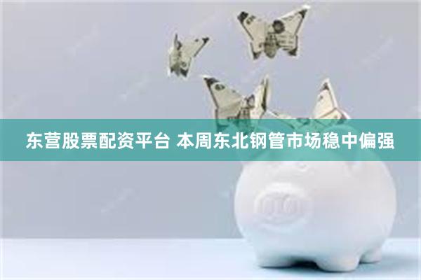 东营股票配资平台 本周东北钢管市场稳中偏强