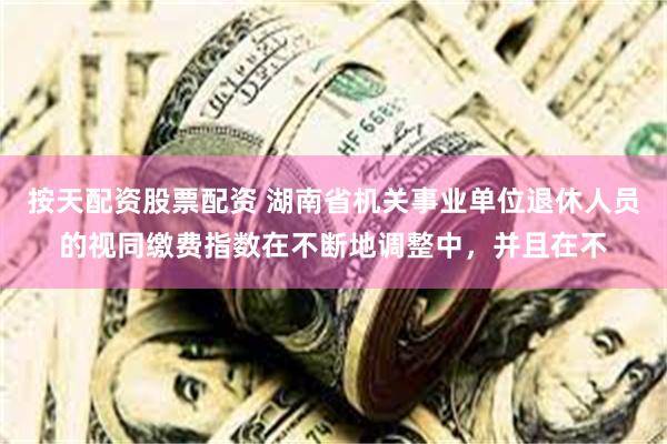 按天配资股票配资 湖南省机关事业单位退休人员的视同缴费指数在不断地调整中,并且在不