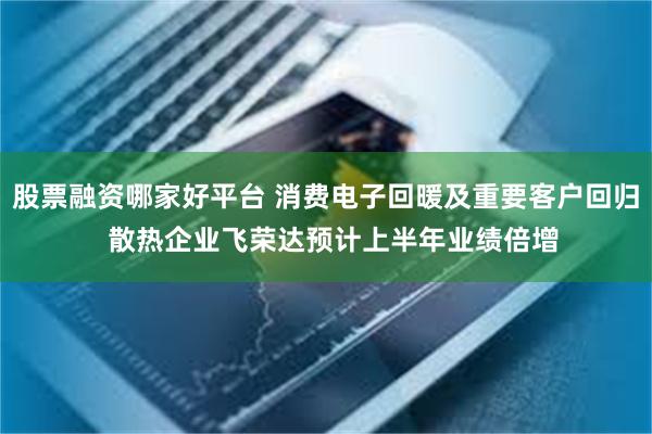 股票融资哪家好平台 消费电子回暖及重要客户回归  散热企业飞荣达预计上半年业绩倍增