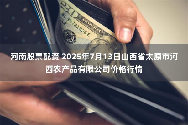 河南股票配资 2025年7月13日山西省太原市河西农产品有限公司价格行情