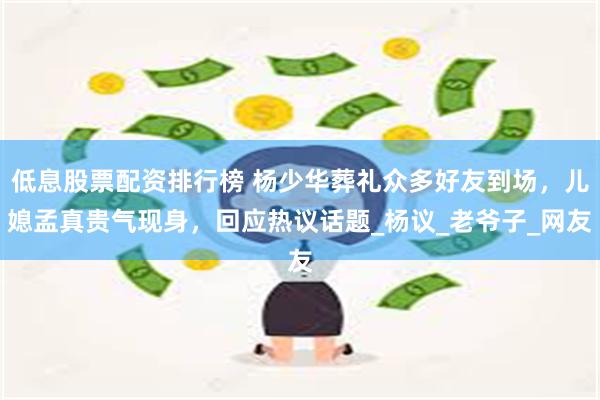 低息股票配资排行榜 杨少华葬礼众多好友到场，儿媳孟真贵气现身，回应热议话题_杨议_老爷子_网友