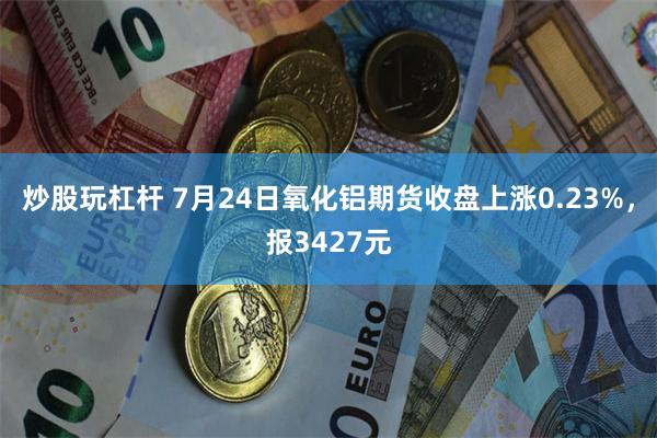 炒股玩杠杆 7月24日氧化铝期货收盘上涨0.23%，报3427元