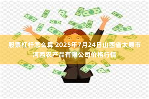 股票杠杆怎么算 2025年7月24日山西省太原市河西农产品有限公司价格行情