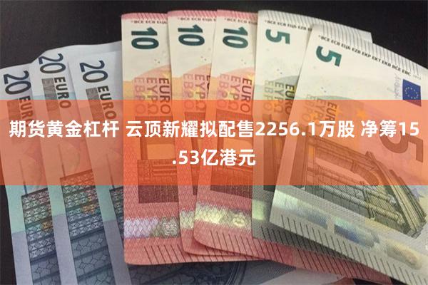 期货黄金杠杆 云顶新耀拟配售2256.1万股 净筹15.53亿港元