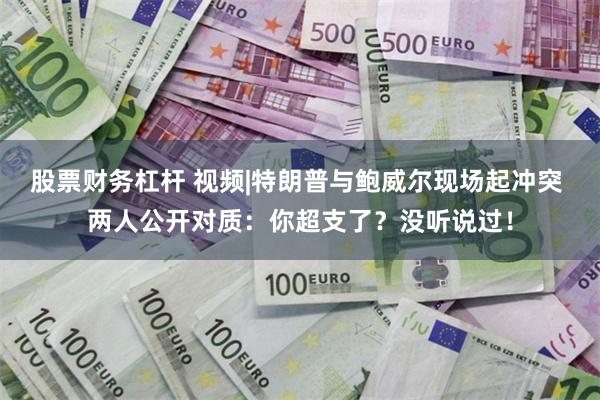 股票财务杠杆 视频|特朗普与鲍威尔现场起冲突 两人公开对质：你超支了？没听说过！