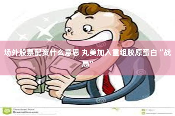 场外股票配资什么意思 丸美加入重组胶原蛋白“战局”