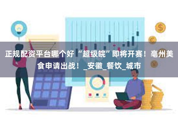 正规配资平台哪个好 “超级皖”即将开赛！亳州美食申请出战！_安徽_餐饮_城市