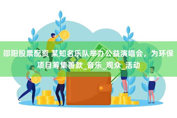 邵阳股票配资 某知名乐队举办公益演唱会，为环保项目筹集善款_音乐_观众_活动