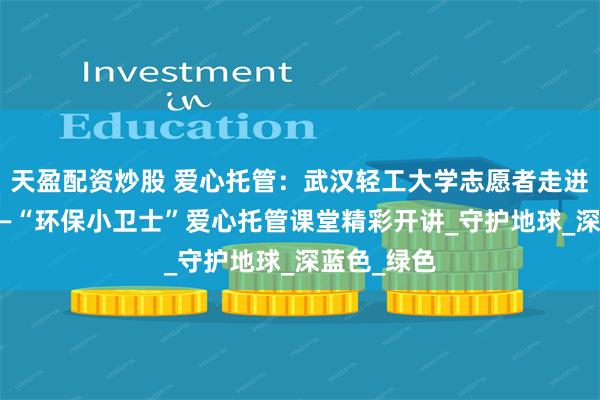 天盈配资炒股 爱心托管：武汉轻工大学志愿者走进畔湖社区 —“环保小卫士”爱心托管课堂精彩开讲_守护地球_深蓝色_绿色