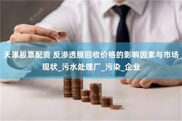 天津股票配资 反渗透膜回收价格的影响因素与市场现状_污水处理厂_污染_企业