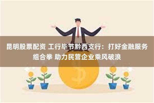 昆明股票配资 工行毕节黔西支行：打好金融服务组合拳 助力民营企业乘风破浪