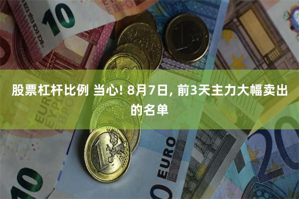 股票杠杆比例 当心! 8月7日, 前3天主力大幅卖出的名单