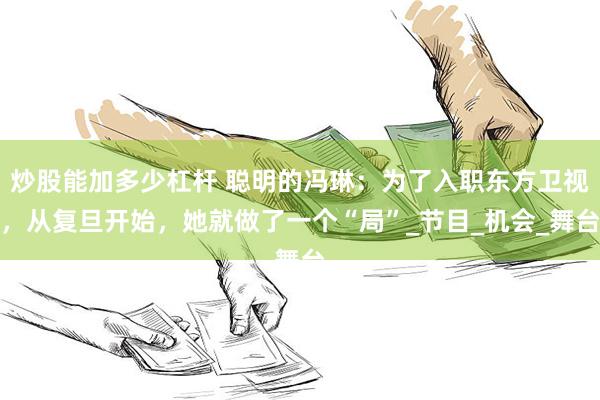 炒股能加多少杠杆 聪明的冯琳：为了入职东方卫视，从复旦开始，她就做了一个“局”_节目_机会_舞台