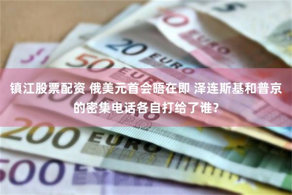 镇江股票配资 俄美元首会晤在即 泽连斯基和普京的密集电话各自打给了谁？
