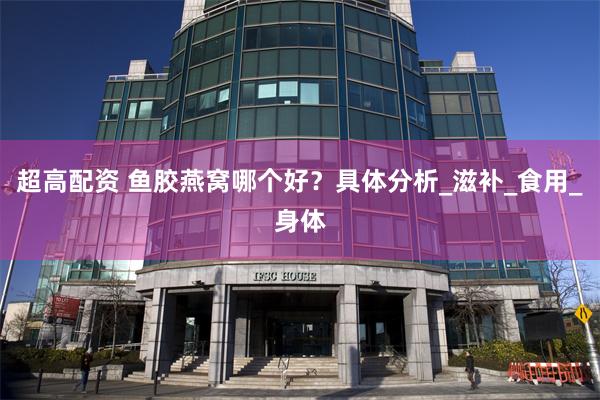 超高配资 鱼胶燕窝哪个好？具体分析_滋补_食用_身体
