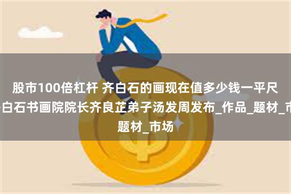 股市100倍杠杆 齐白石的画现在值多少钱一平尺?齐白石书画院院长齐良芷弟子汤发周发布_作品_题材_市场