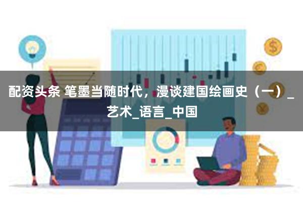 配资头条 笔墨当随时代，漫谈建国绘画史（一）_艺术_语言_中国