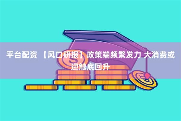 平台配资 【风口研报】政策端频繁发力 大消费或迎触底回升