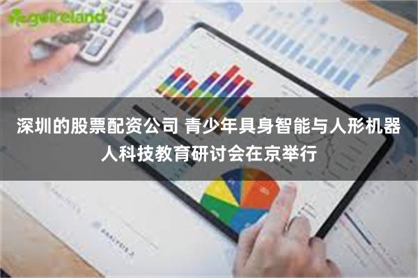 深圳的股票配资公司 青少年具身智能与人形机器人科技教育研讨会在京举行