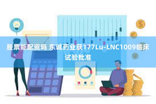股票能配资吗 东诚药业获177Lu-LNC1009临床试验批准