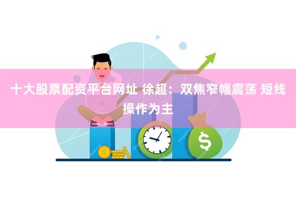 十大股票配资平台网址 徐超：双焦窄幅震荡 短线操作为主