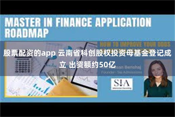 股票配资的app 云南省科创股权投资母基金登记成立 出资额约50亿