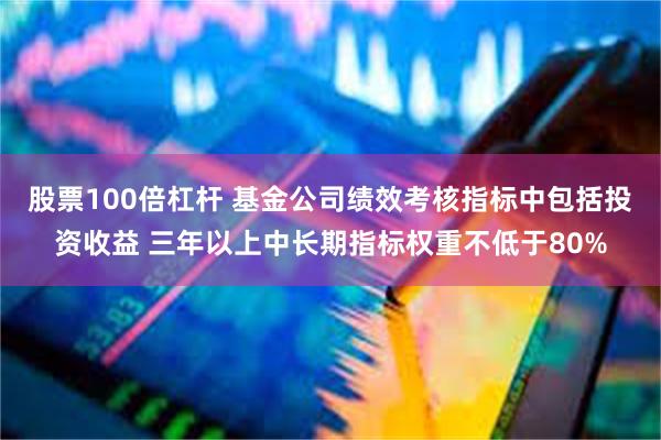 股票100倍杠杆 基金公司绩效考核指标中包括投资收益 三年以上中长期指标权重不低于80%
