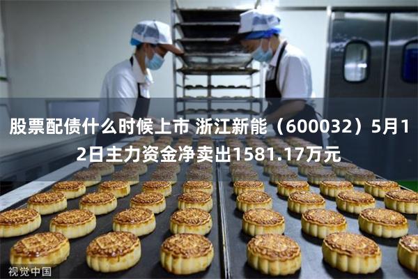 股票配债什么时候上市 浙江新能（600032）5月12日主力资金净卖出1581.17万元