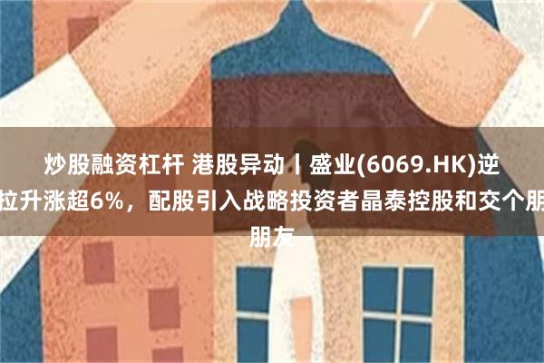 炒股融资杠杆 港股异动丨盛业(6069.HK)逆势拉升涨超6%，配股引入战略投资者晶泰控股和交个朋友