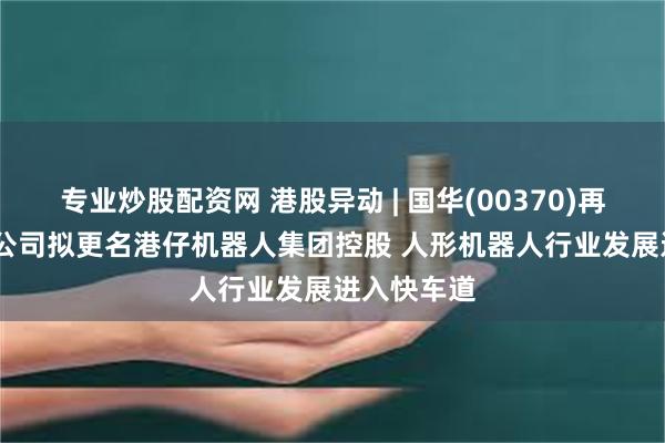 专业炒股配资网 港股异动 | 国华(00370)再涨超13% 公司拟更名港仔机器人集团控股 人形机器人行业发展进入快车道