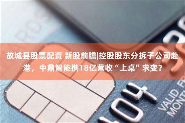 故城县股票配资 新股前瞻|控股股东分拆子公司赴港，中鼎智能携18亿营收“上桌”求变？