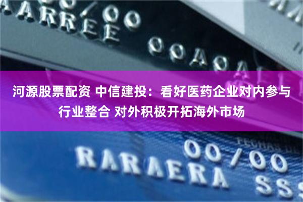 河源股票配资 中信建投：看好医药企业对内参与行业整合 对外积极开拓海外市场