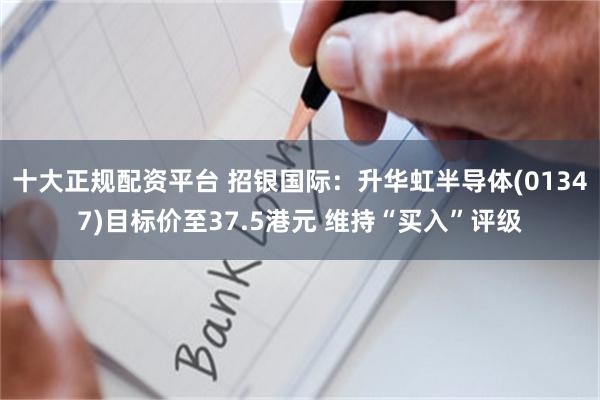 十大正规配资平台 招银国际：升华虹半导体(01347)目标价至37.5港元 维持“买入”评级