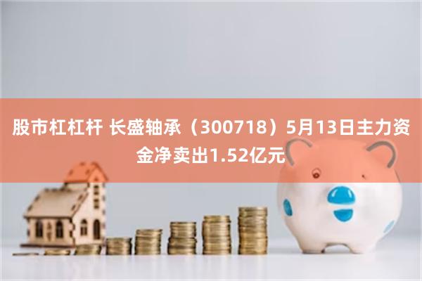 股市杠杠杆 长盛轴承（300718）5月13日主力资金净卖出1.52亿元