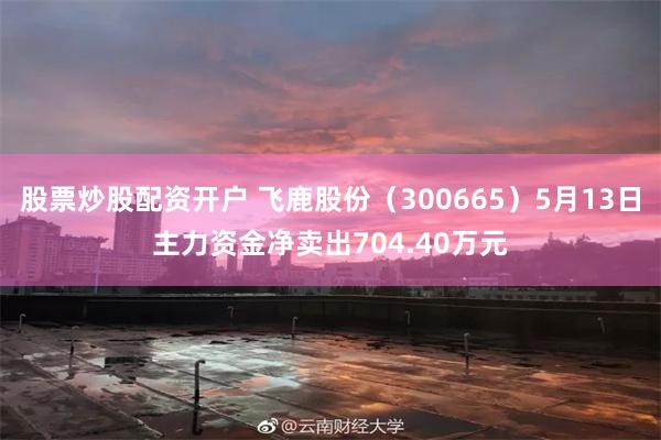 股票炒股配资开户 飞鹿股份（300665）5月13日主力资金净卖出704.40万元