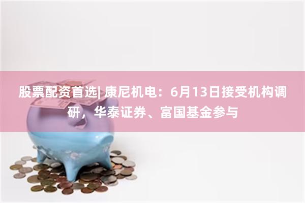 股票配资首选| 康尼机电：6月13日接受机构调研，华泰证券、富国基金参与