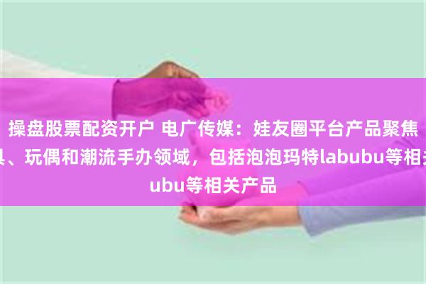 操盘股票配资开户 电广传媒：娃友圈平台产品聚焦在玩具、玩偶和潮流手办领域，包括泡泡玛特labubu等相关产品