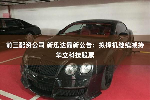 前三配资公司 新迅达最新公告：拟择机继续减持华立科技股票