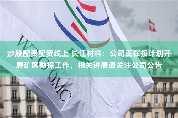 炒股配资配资线上 长江材料：公司正在按计划开展矿区勘探工作，相关进展请关注公司公告