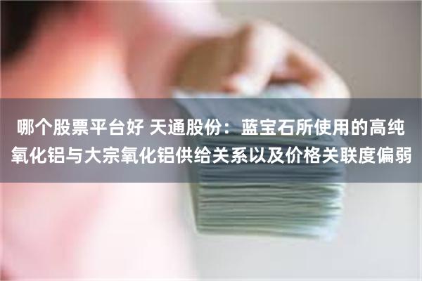 哪个股票平台好 天通股份：蓝宝石所使用的高纯氧化铝与大宗氧化铝供给关系以及价格关联度偏弱